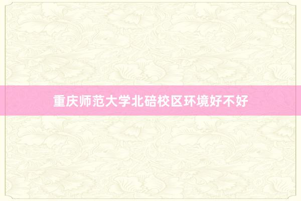 重庆师范大学北碚校区环境好不好