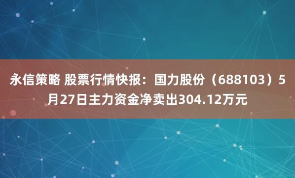 永信策略 股票行情快报：国力股份（688103）5月27日主力资金净卖出304.12万元