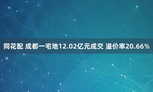 同花配 成都一宅地12.02亿元成交 溢价率20.66%