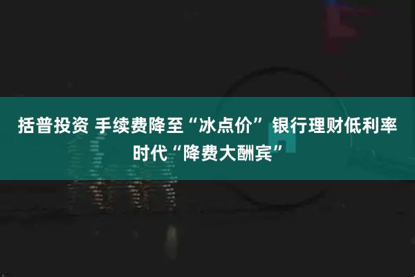 括普投资 手续费降至“冰点价” 银行理财低利率时代“降费大酬宾”