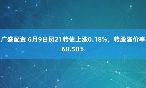 广盛配资 6月9日凤21转债上涨0.18%，转股溢价率68.58%