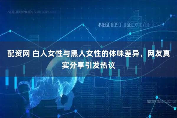 配资网 白人女性与黑人女性的体味差异，网友真实分享引发热议