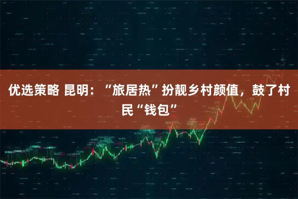 优选策略 昆明：“旅居热”扮靓乡村颜值，鼓了村民“钱包”