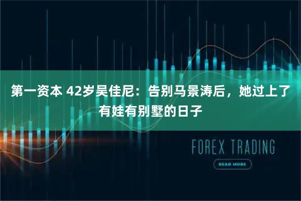 第一资本 42岁吴佳尼：告别马景涛后，她过上了有娃有别墅的日子