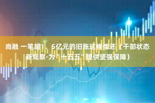 尚融 一笔超1．5亿元的旧账这样偿还（干部状态新观察·为“十五五”提供坚强保障）