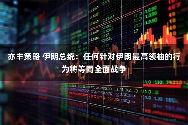 亦丰策略 伊朗总统：任何针对伊朗最高领袖的行为将等同全面战争