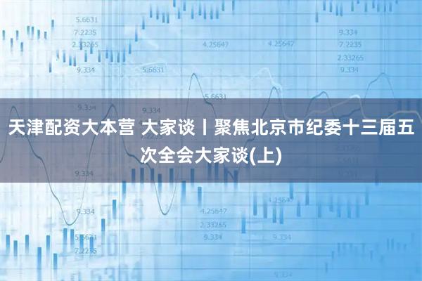 天津配资大本营 大家谈丨聚焦北京市纪委十三届五次全会大家谈(上)