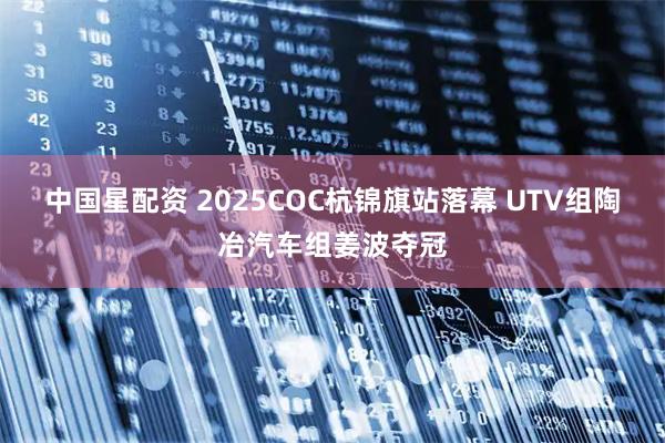 中国星配资 2025COC杭锦旗站落幕 UTV组陶冶汽车组姜波夺冠
