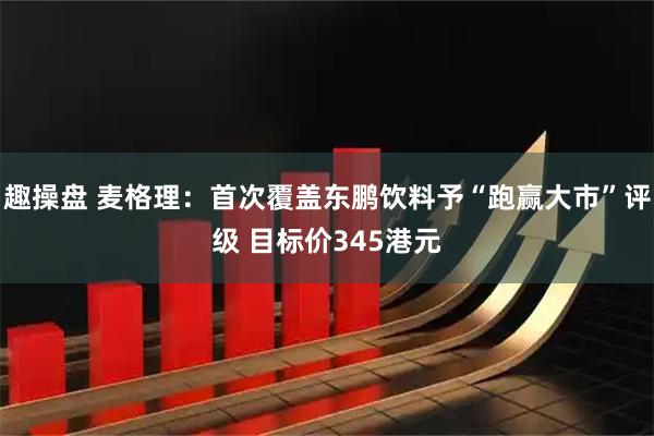 趣操盘 麦格理：首次覆盖东鹏饮料予“跑赢大市”评级 目标价345港元