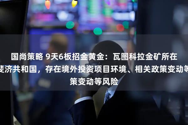 国尚策略 9天6板招金黄金：瓦图科拉金矿所在地为斐济共和国，存在境外投资项目环境、相关政策变动等风险