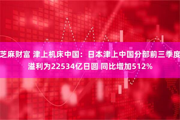 芝麻财富 津上机床中国:日本津上中国分部前三季度溢利为22534亿日圆 同比增加512%