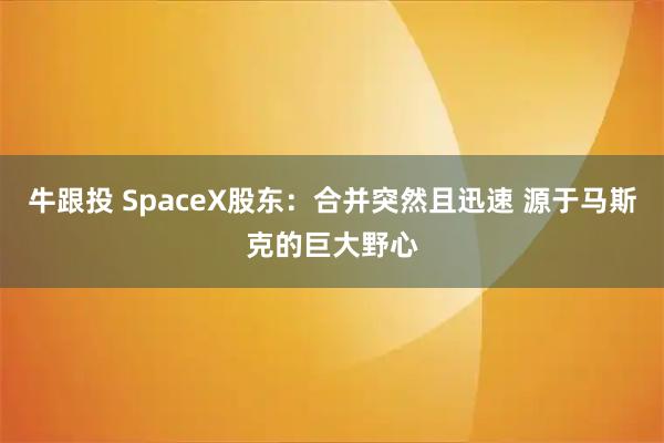 牛跟投 SpaceX股东：合并突然且迅速 源于马斯克的巨大野心
