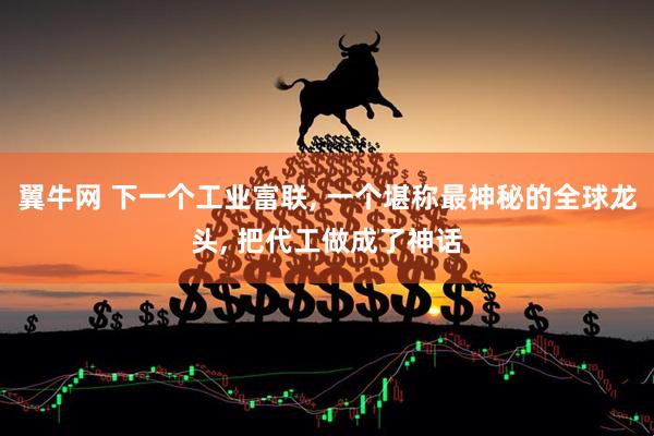 翼牛网 下一个工业富联, 一个堪称最神秘的全球龙头, 把代工做成了神话