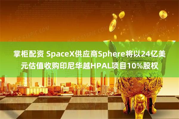 掌柜配资 SpaceX供应商Sphere将以24亿美元估值收购印尼华越HPAL项目10%股权