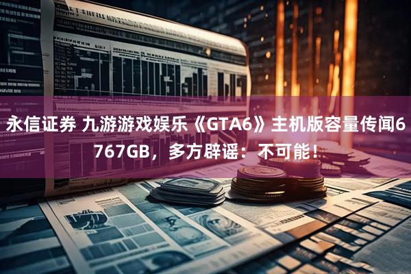 永信证券 九游游戏娱乐《GTA6》主机版容量传闻6767GB,多方辟谣:不可能!