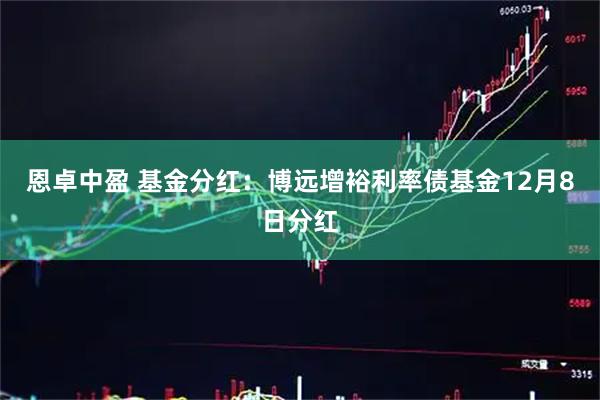 恩卓中盈 基金分红：博远增裕利率债基金12月8日分红