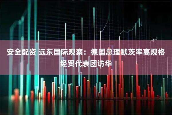 安全配资 远东国际观察:德国总理默茨率高规格经贸代表团访华