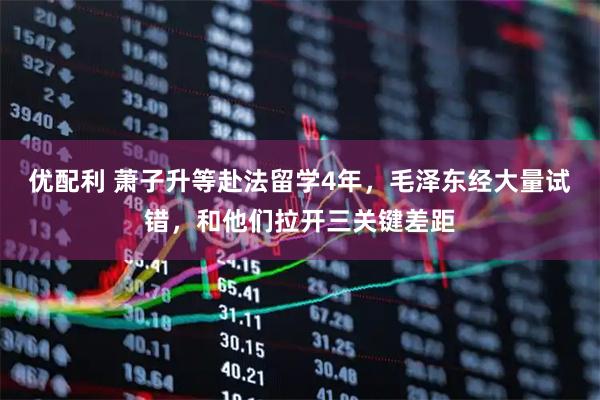 优配利 萧子升等赴法留学4年，毛泽东经大量试错，和他们拉开三关键差距