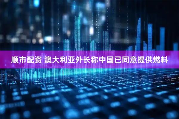 顺市配资 澳大利亚外长称中国已同意提供燃料
