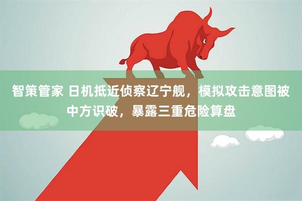 智策管家 日机抵近侦察辽宁舰，模拟攻击意图被中方识破，暴露三重危险算盘