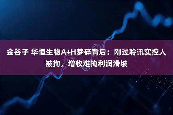 金谷子 华恒生物A+H梦碎背后：刚过聆讯实控人被拘，增收难掩利润滑坡