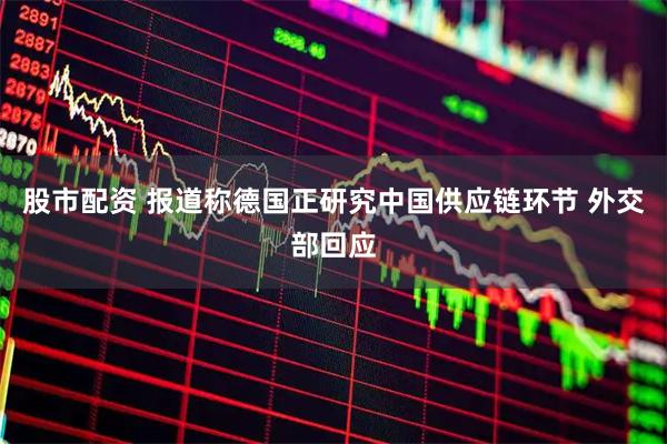 股市配资 报道称德国正研究中国供应链环节 外交部回应